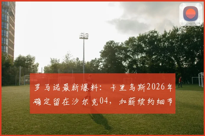 罗马诺最新爆料：卡里乌斯2026年确定留在沙尔克04，加薪续约细节与未来展望深度分析
