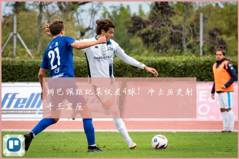 姆巴佩距纪录仅差4球！冲击历史射手王宝座