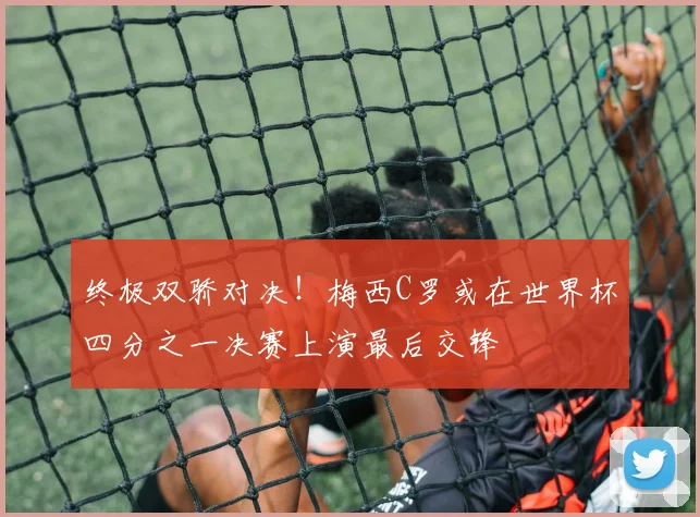 终极双骄对决！梅西C罗或在世界杯四分之一决赛上演最后交锋