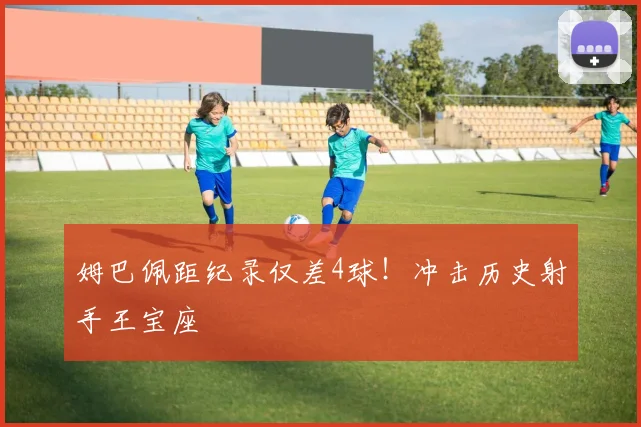 姆巴佩距纪录仅差4球!冲击历史射手王宝座
