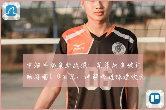 中超半场最新战报：莱昂纳多破门助海港1-0玉昆，详解两进球遭吹无效原因与裁判争议