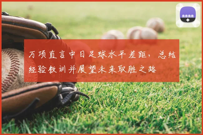 万项直言中日足球水平差距，总结经验教训并展望未来取胜之路