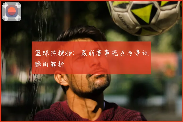 篮球热搜榜：最新赛事亮点与争议瞬间解析