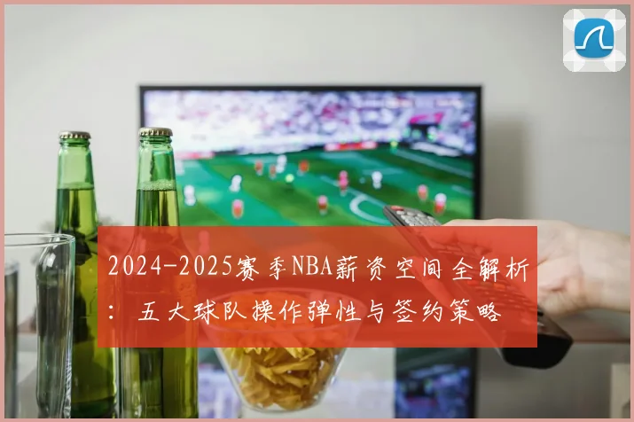 2024-2025赛季NBA薪资空间全解析：五大球队操作弹性与签约策略