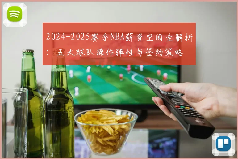 2024-2025赛季NBA薪资空间全解析：五大球队操作弹性与签约策略