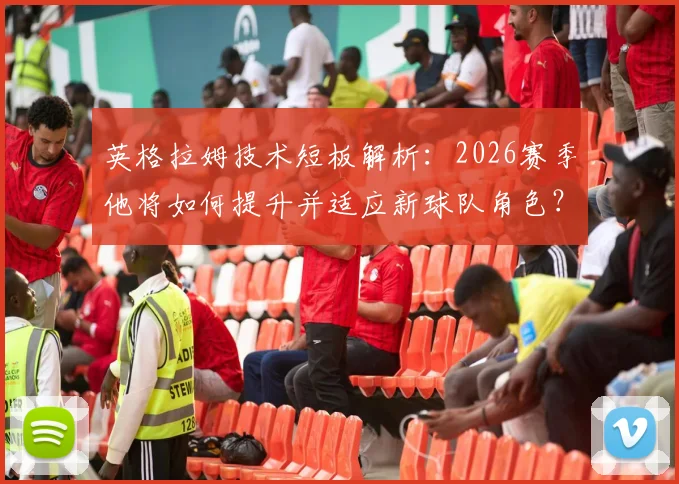 英格拉姆技术短板解析：2026赛季他将如何提升并适应新球队角色？