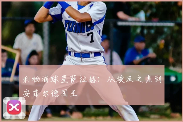 利物浦球星萨拉赫：从埃及之光到安菲尔德国王