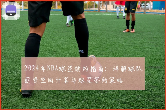 2024年NBA球星续约指南:详解球队薪资空间计算与球星签约策略