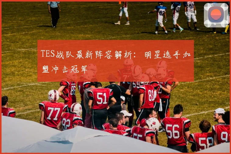 TES战队最新阵容解析：明星选手加盟冲击冠军