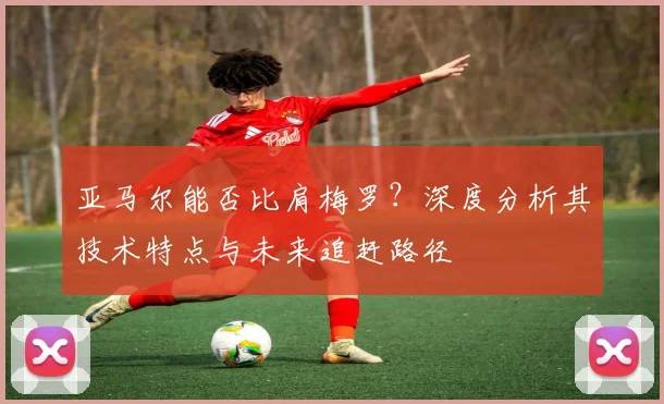 亚马尔能否比肩梅罗？深度分析其技术特点与未来追赶路径