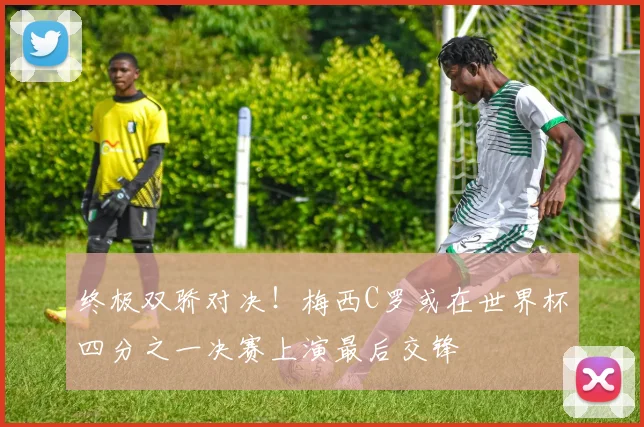 终极双骄对决！梅西C罗或在世界杯四分之一决赛上演最后交锋