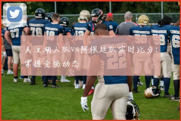 关注湖人队vs阿根廷队实时比分：掌握全场动态