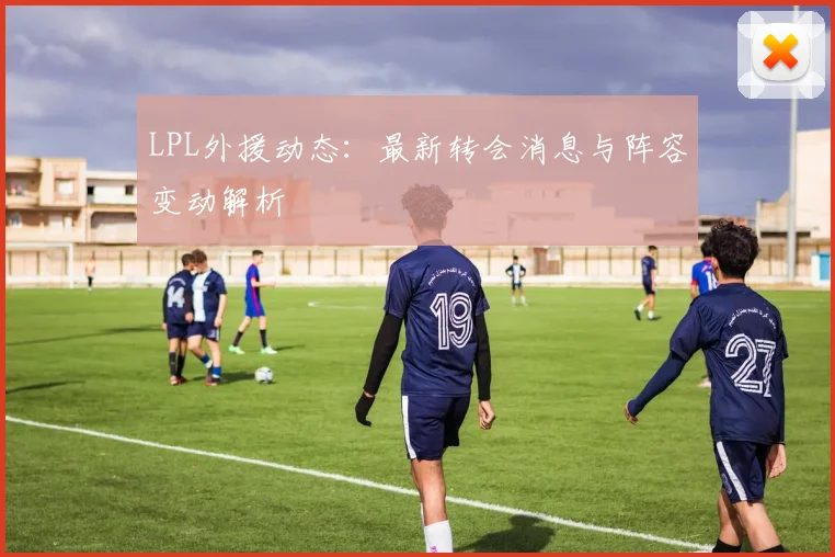 LPL外援动态：最新转会消息与阵容变动解析